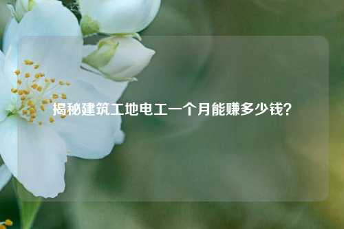 揭秘建筑工地電工一個月能賺多少錢？-圖1