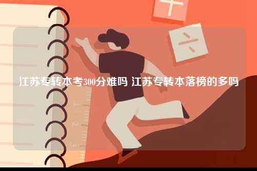 江蘇專轉(zhuǎn)本考300分難嗎 江蘇專轉(zhuǎn)本落榜的多嗎-圖1