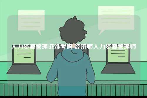 人力資源管理證難考嗎 經(jīng)濟(jì)師人力資源管理師-圖1