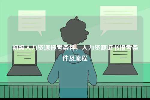 初級人力資源報考條件，人力資源證書報考條件及流程-圖1