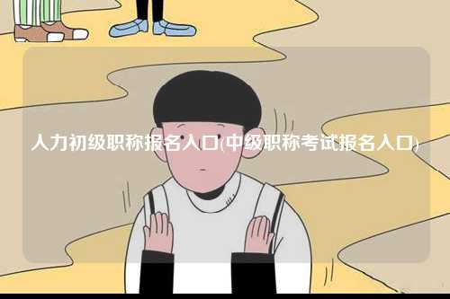人力初級(jí)職稱報(bào)名入口(中級(jí)職稱考試報(bào)名入口)-圖1
