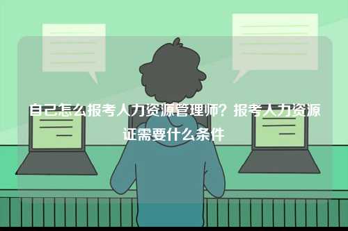 自己怎么報(bào)考人力資源管理師？報(bào)考人力資源證需要什么條件-圖1