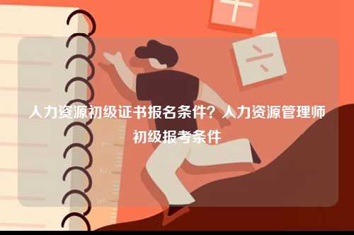 人力資源初級證書報(bào)名條件？人力資源管理師初級報(bào)考條件-圖1