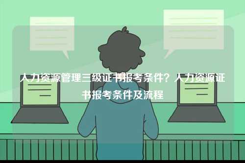 人力資源管理三級(jí)證書報(bào)考條件？人力資源證書報(bào)考條件及流程-圖1