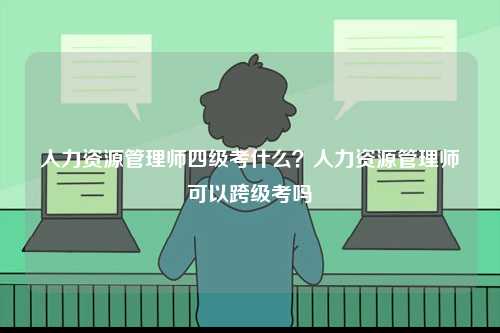 人力資源管理師四級(jí)考什么？人力資源管理師可以跨級(jí)考嗎-圖1