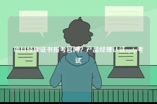 項(xiàng)目經(jīng)理證書報(bào)考官網(wǎng)？產(chǎn)品經(jīng)理認(rèn)證npdp考試-圖1