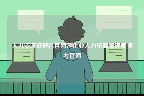 人力資源證報(bào)名官網(wǎng)？企業(yè)人力資源管理師報(bào)考官網(wǎng)-圖1