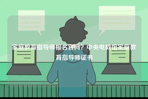 家庭教育指導(dǎo)師報名官網(wǎng)？中央電教館家庭教育指導(dǎo)師證書-圖1