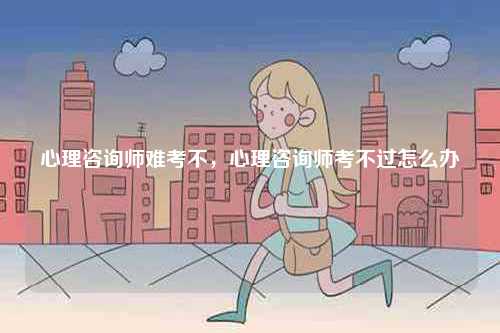 心理咨詢師難考不，心理咨詢師考不過怎么辦-圖1