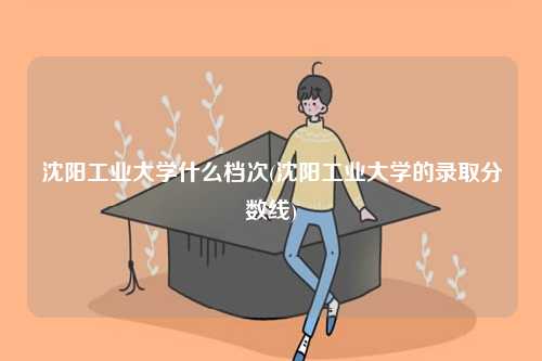 沈陽工業(yè)大學(xué)什么檔次(沈陽工業(yè)大學(xué)的錄取分?jǐn)?shù)線)-圖1