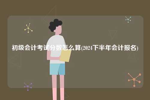 初級(jí)會(huì)計(jì)考試分?jǐn)?shù)怎么算(2024下半年會(huì)計(jì)報(bào)名)-圖1