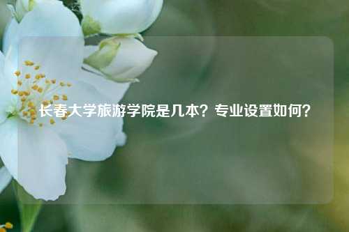長春大學旅游學院是幾本？專業設置如何？-圖1